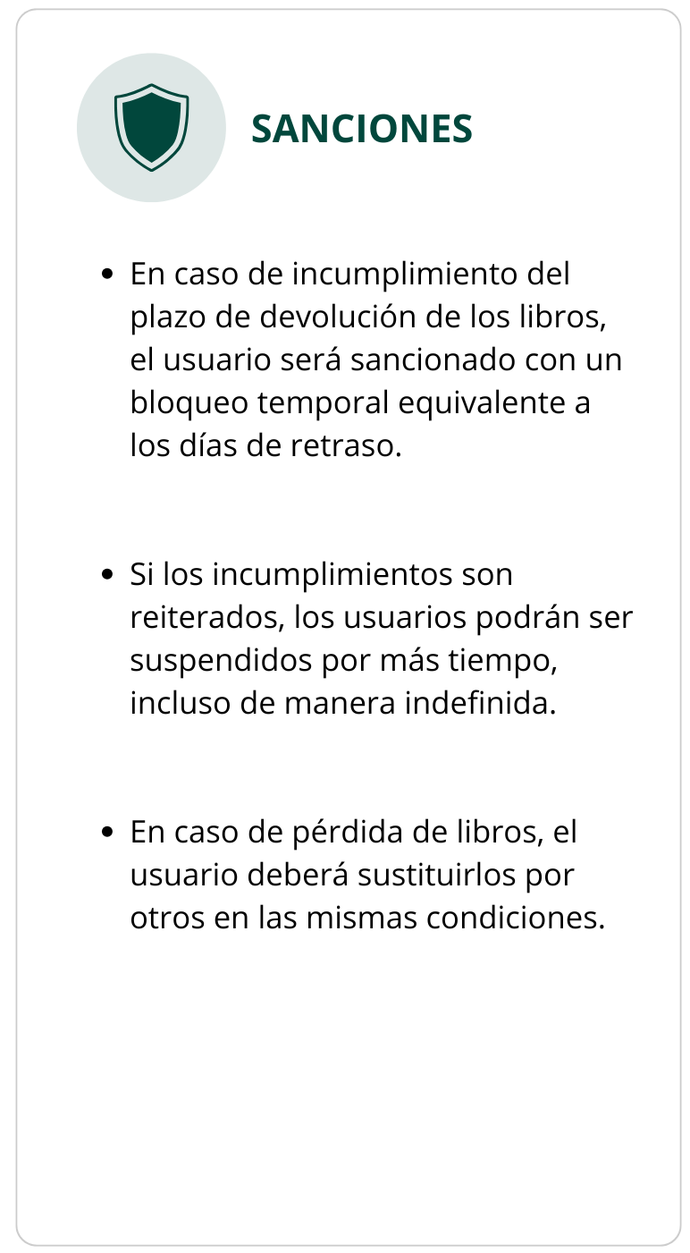 SANCIONES En caso de incumplimiento del plazo de devolución de los libros, el usuario será sancionado con un bloqueo temporal equivalente a los días de retraso. Si los incumplimientos son reiterados, los usuarios podrán ser suspendidos por más tiempo, incluso de manera indefinida. En caso de pérdida de libros, el usuario deberá sustituirlos por otros en las mismas condiciones.