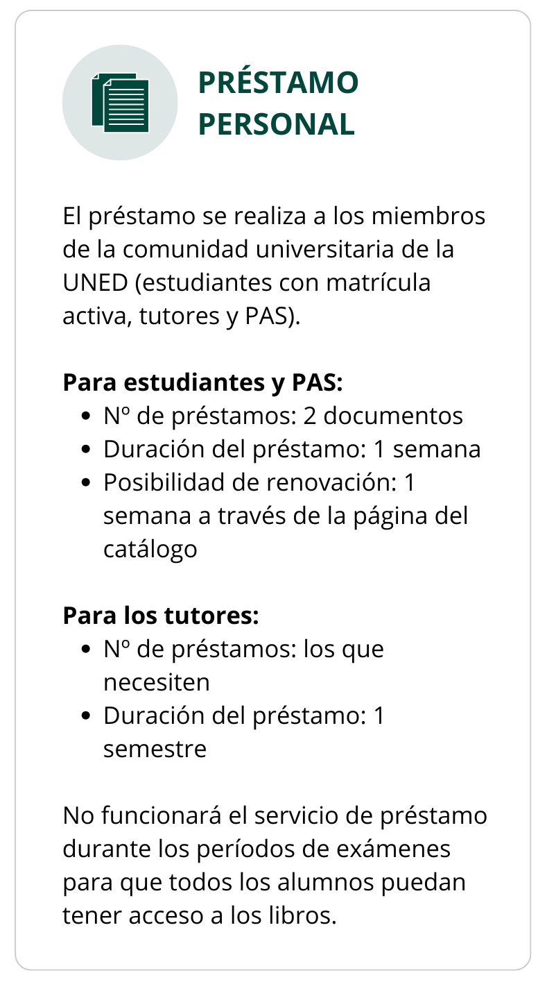 PRÉSTAMO PERSONAL  El préstamo se realiza a los miembros de la comunidad universitaria de la UNED (estudiantes con matrícula activa, tutores y PAS).  Para estudiantes y PAS Nº de préstamos: 2 documentos Duración del préstamo: 1 semana Posibilidad de renovación: 1 semana a través de la página del catálogo Para los tutores Nº de préstamos: los que necesiten Duración del préstamo: 1 semestre  No funcionará el servicio de préstamo durante los períodos de exámenes para que todos los alumnos puedan tener acceso a los libros.