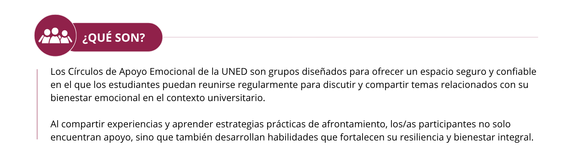 ¿QUÉ SON?  Los Círculos de Apoyo Emocional de la UNED son grupos diseñados para ofrecer un espacio seguro y confiable en el que los estudiantes puedan reunirse regularmente para discutir y compartir temas relacionados con su bienestar emocional en el contexto universitario.  Al compartir experiencias y aprender estrategias prácticas de afrontamiento, los/as participantes no solo encuentran apoyo, sino que también desarrollan habilidades que fortalecen su resiliencia y bienestar integral.