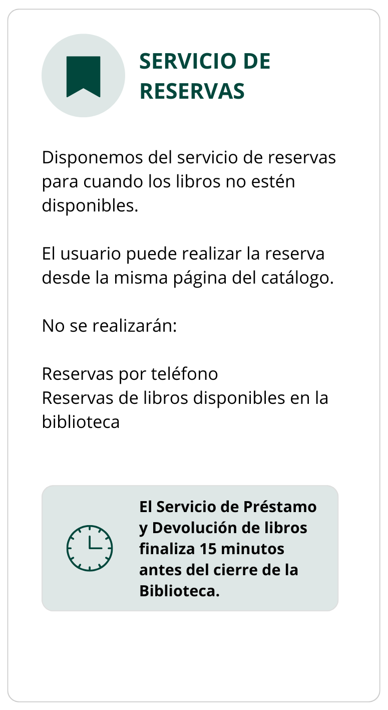 SERVICIO DE RESERVAS  Disponemos del servicio de reservas para cuando los libros no estén disponibles.  El usuario puede realizar la reserva desde la misma página del catálogo.  No se realizarán:  Reservas por teléfono Reservas de libros disponibles en la biblioteca  El Servicio de Préstamo y Devolución de libros finaliza 15 minutos antes del cierre de la Biblioteca.