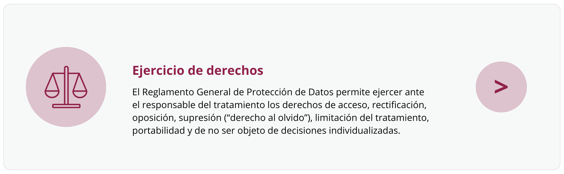 Ejercicio de derechos. El Reglamento General de Protección de Datos permite ejercer ante el responsable del tratamiento los derechos de acceso, rectificación, oposición, supresión (“derecho al olvido”), limitación del tratamiento, portabilidad y de no ser objeto de decisiones individualizadas.