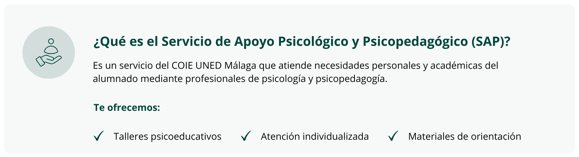 ¿Qué es el Servicio de Apoyo Psicológico y Psicopedagógico (SAP)?  Es un servicio del COIE UNED Málaga que atiende necesidades personales y académicas del alumnado mediante profesionales de psicología y psicopedagogía.  Te ofrecemos:  Talleres psicoeducativos Atención individualizada Materiales de orientación