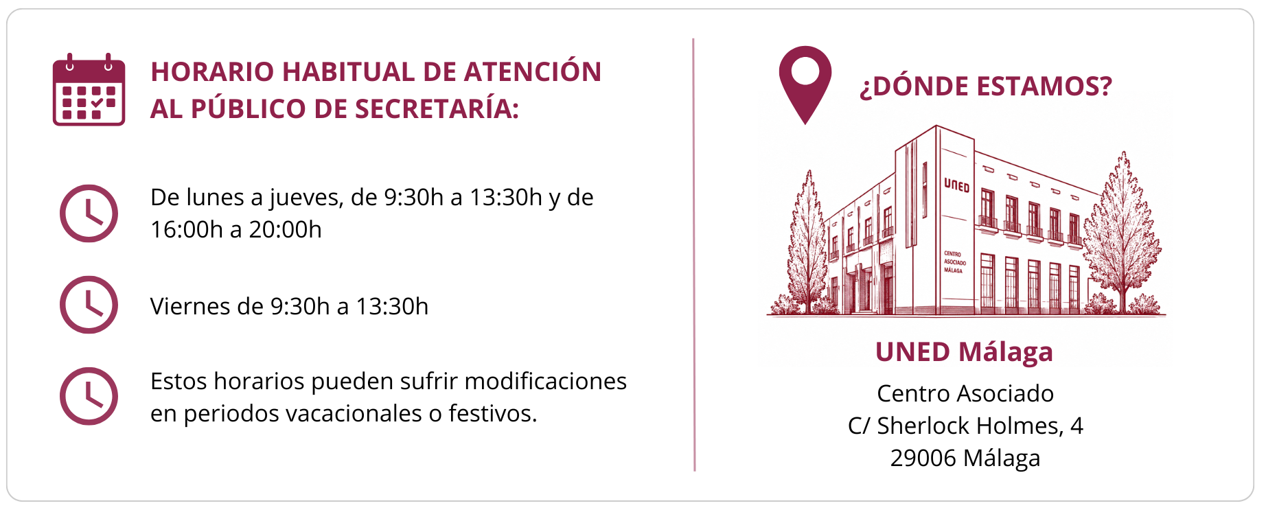 HORARIO HABITUAL DE ATENCIÓN AL PÚBLICO DE SECRETARÍA: De lunes a jueves, de 9:30h a 13:30h y de 16:00h a 20:00h Viernes de 9:30h a 13:30h Estos horarios pueden sufrir modificaciones en periodos vacacionales o festivos. ¿DÓNDE ESTAMOS? UNED Málaga Centro Asociado C/ Sherlock Holmes, 4 29006 Málaga