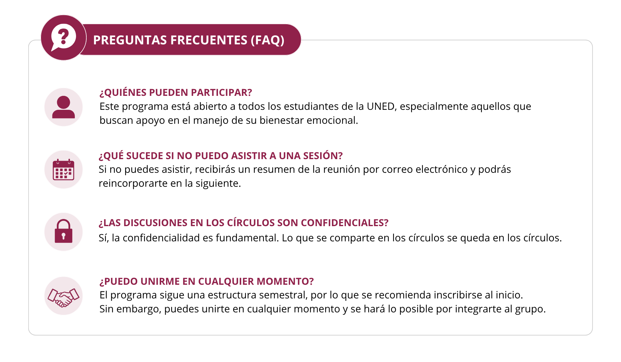 PREGUNTAS FRECUENTES (FAQ)  ¿Quiénes pueden participar? Este programa está abierto a todos los estudiantes de la UNED, especialmente aquellos que buscan apoyo en el manejo de su bienestar emocional.  ¿Qué sucede si no puedo asistir a una sesión? Si no puedes asistir, recibirás un resumen de la reunión por correo electrónico y podrás reincorporarte en la siguiente.  ¿Las discusiones en los círculos son confidenciales? Sí, la confidencialidad es fundamental. Lo que se comparte en los círculos se queda en los círculos.  ¿Puedo unirme en cualquier momento? El programa sigue una estructura semestral, por lo que se recomienda inscribirse al inicio. Sin embargo, puedes unirte en cualquier momento y se hará lo posible por integrarte al grupo.