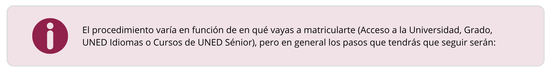 El procedimiento varía en función de en qué vayas a matricularte (Acceso a la Universidad, Grado, UNED Idiomas o Cursos de UNED Sénior), pero en general los pasos que tendrás que seguir serán: