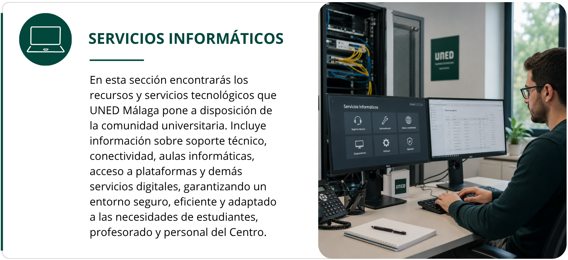 Servicios Informáticos  En esta sección encontrarás los recursos y servicios tecnológicos que UNED Málaga pone a disposición de la comunidad universitaria. Incluye información sobre soporte técnico, conectividad, aulas informáticas, acceso a plataformas y demás servicios digitales, garantizando un entorno seguro, eficiente y adaptado a las necesidades de estudiantes, profesorado y personal del Centro.