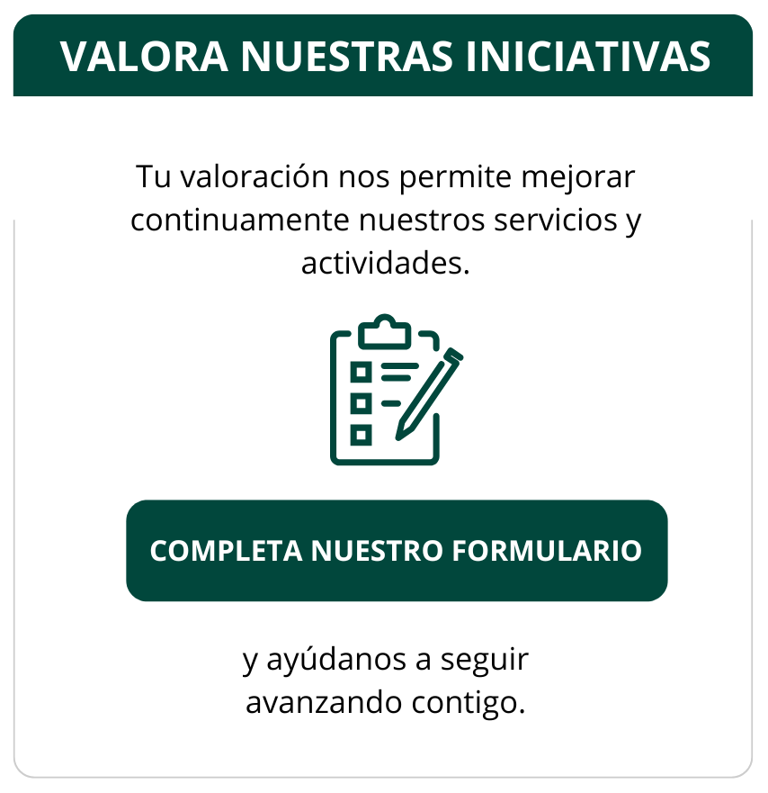 VALORA NUESTRAS INICIATIVAS Tu valoración nos permite mejorar continuamente nuestros servicios y actividades. COMPLETA NUESTRO FORMULARIO y ayúdanos a seguir avanzando contigo.